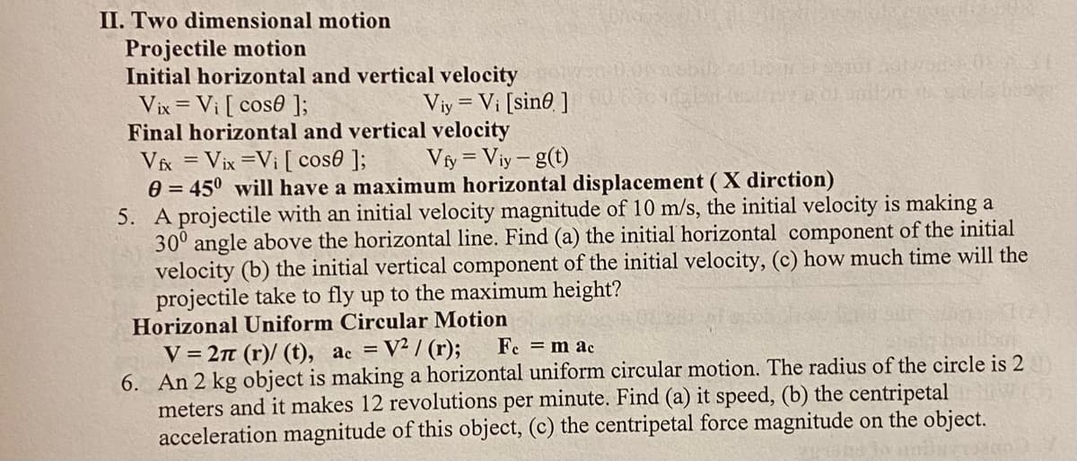 ## Two Dimensional Motion

### Projectile Motion

**Initial Horizontal and Vertical Velocity**
- \( V_{ix} = V_i \cdot \cos(\theta) \)
- \( V_{iy} = V_i \cdot \sin(\theta) \)

**Final Horizontal and Vertical Velocity**
- \( V_{fx} = V_{ix} = V_i \cdot \cos(\theta) \)
- \( V_{fy} = V_{iy} - g \cdot t \)

**Note:** \(\theta = 45^\circ\) will have a maximum horizontal displacement (X direction)

**Example Problem:**
5. A projectile with an initial velocity magnitude of 10 m/s, the initial velocity is making a \( 30^\circ \) angle above the horizontal line. Find:
   - (a) The initial horizontal component of the initial velocity.
   - (b) The initial vertical component of the initial velocity.
   - (c) How much time will the projectile take to fly up to the maximum height?

### Horizontal Uniform Circular Motion
- \( V = \frac{2\pi (r)}{t} \)
- \( a_c = \frac{V^2}{r} \)
- \( F_c = m \cdot a_c \)

**Example Problem:**
6. An object with a mass of 2 kg is making horizontal uniform circular motion. The radius of the circle is 2 meters and it makes 12 revolutions per minute. Find:
   - (a) Its speed.
   - (b) The centripetal acceleration magnitude of this object.
   - (c) The centripetal force magnitude on the object.

### Explanation of Concepts
**Projectile Motion:**
- **Horizontal and Vertical Components:** Any projectile’s motion can be analyzed by splitting its velocity into two components: horizontal (x-axis) and vertical (y-axis).
- **Initial Velocity Components:** Using trigonometry, the initial velocity \( V_i \) can be split into horizontal (\( V_{ix} \)) and vertical (\( V_{iy} \)) components.
- **Final Velocity:** The horizontal component remains constant in the absence of air resistance, whereas the vertical component changes due to gravitational acceleration (g).

**Horizontal Uniform Circular Motion:**
- **Speed (V):** The linear speed of an object in circular motion is given by the circumference of the circle (