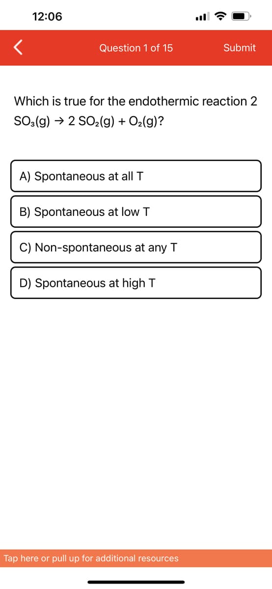 12:06
Question 1 of 15
Which is true for the endothermic reaction 2
SO3(g) → 2 SO₂(g) + O₂(g)?
A) Spontaneous at all T
B) Spontaneous at low T
C) Non-spontaneous at any T
D) Spontaneous at high T
Submit
Tap here or pull up for additional resources