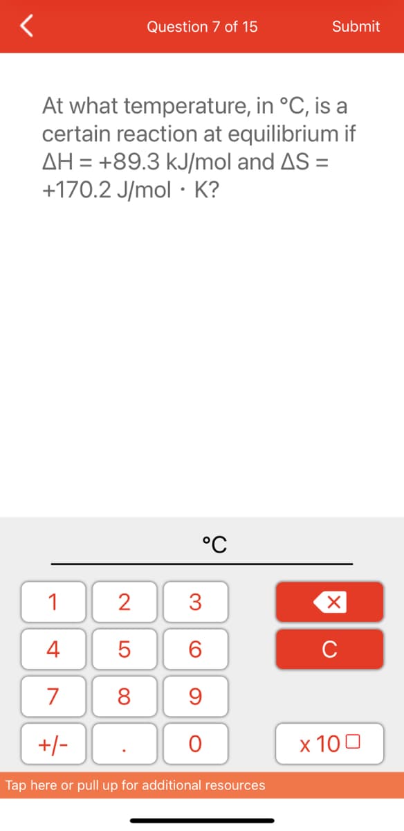 1
4
7
+/-
Question 7 of 15
At what temperature, in °C, is a
certain reaction at equilibrium if
AH = +89.3 kJ/mol and AS =
+170.2 J/mol K?
2
5
8
°C
3
6
9
O
Submit
Tap here or pull up for additional resources
X
C
x 100