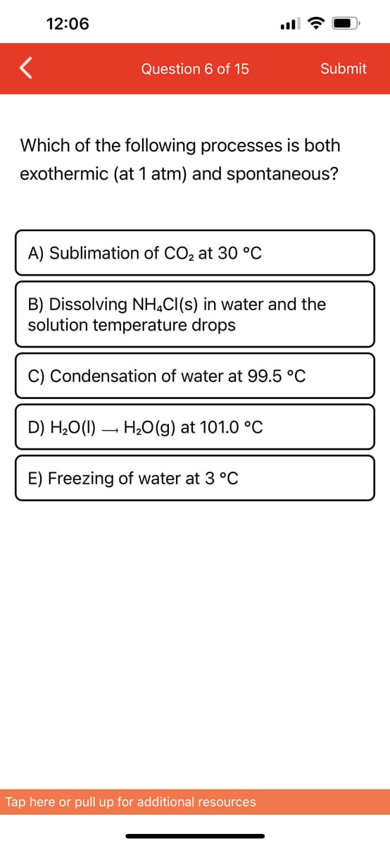 12:06
Question 6 of 15
Which of the following processes is both
exothermic (at 1 atm) and spontaneous?
A) Sublimation of CO₂ at 30 °C
B) Dissolving NH4Cl(s) in water and the
solution emperature drops
C) Condensation of water at 99.5 °C
D) H₂O(1)→ H₂O(g) at 101.0 °C
Submit
E) Freezing of water at 3 °C
Tap here or pull up for additional resources