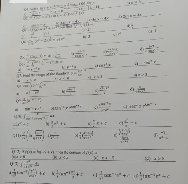 Q1: Solve In e+4-2=
b)x=0
a) x=1
Q2. If f(x)=x (2 In x-3) Find f'(x)
a) xin x-x
Q3. If f(x) = x³ + 2e then find
a)=²
b) 2
Q4. lim (e + 2x)= a) e²
210
Q5. (Log, 3) = a)
d
In:
x
√ Cos (1-t²)dt =
- sin³ x
a)
Q8. tan (sin-¹)=
a)
√2-x²
tan
a)
Q10) f
tan¹ x e*
Q6)
a)
Q7. Find the range of the function y =
x>0
b) x < 0
X
sin 1x+cos ¹x
a)x² + c
211) (1)
dx
b) 4xin x-4x
log10 100 for x
ex
Q13) 342x dx
+ c
b)
b) x² + c
c)x=(1,-1)
b)-
b) sin² x
-In 3
x (Inx)
¹)'(2)
c)-2
b) 2
G)
b) tan¹x etan¹
dx
c) 4lnx-4x
c) x <3
c) cos³ x
Q12) If f(x)= In(-5+x), then the domain of f(x) is
(a)x > 0
(b) x < 5
c)
- In 3
(Inx) 2
2
-1x
etan
c) 1+x²
c) = x + c
c) e³
d) 2ln x - 4x
c).
(c) x < -5
d) x=4
X-1
x+1
d)
d) √
d) - cos² x
d) x > 3
d) 1
In 3
x (In x)
+ C
d) sec² x etan¹x
2
(d) x>5
b)tan ¹+c_c) tan²¹e* + c d) tan¯¹e* + c