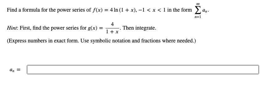 00
Find a formula for the power series of f(x) = 4ln (1 + x), –1 < x < 1 in the form a,.
n=1
Hint: First, find the power series for g(x)
4
Then integrate.
1 + x
(Express numbers in exact form. Use symbolic notation and fractions where needed.)
an =
