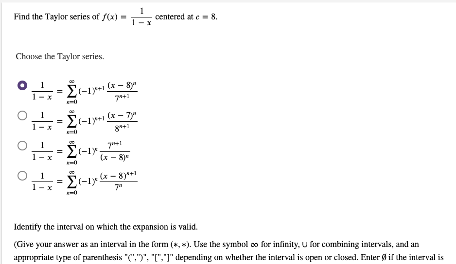 1
Find the Taylor series of f(x) =
centered at c = 8.
- X
Choose the Taylor series.
1
2(-1y+1 (x – 8)"
E(-1y+1.
- X
7"+1
n=0
(x – 7)"
= {(-1y+1.
8"+1
- X
n=0
1
7*+1
(-1y"
(x – 8)"
- X
n=0
Σ
= E(-1y".
(x – 8)*+1
1 -
7"
n=0
Identify the interval on which the expansion is valid.
(Give your answer as an interval in the form (*, *). Use the symbol co for infinity, U for combining intervals, and an
appropriate type of parenthesis "(",")", "[","]" depending on whether the interval is open or closed. Enter Ø if the interval is
