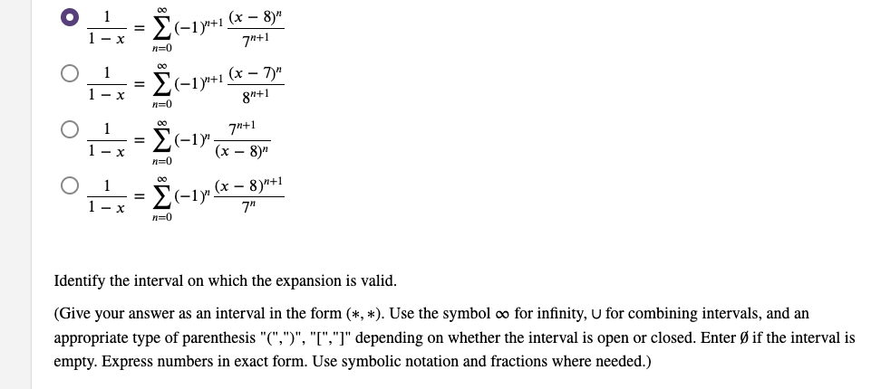 (х — 8)"
Σ
(-1y+1.
7"+1
1- x
n=0
00
Σ
(x – 7)"
(-1у+1
8n+1
n=0
1
7n+1
(-1у
1 - x
(х — 8)
n=0
1
(x – 8)"+1
2(-1y".
7"
1- x
n=0
Identify the interval on which the expansion is valid.
(Give your answer as an interval in the form (*, *). Use the symbol co for infinity, U for combining intervals, and an
appropriate type of parenthesis "(",")", "[","]" depending on whether the interval is open or closed. Enter Ø if the interval is
empty. Express numbers in exact form. Use symbolic notation and fractions where needed.)
