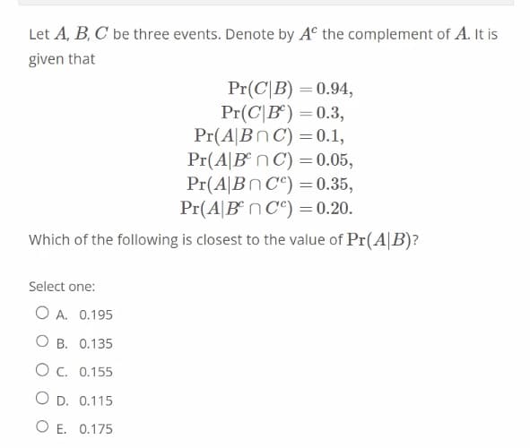 Let A, B, C be three events. Denote by Aº the complement of A. It is
given that
Pr(CB) = 0.94,
Pr(CB) = 0.3,
Pr(ABC) = 0.1,
Pr(A|BnC) = 0.05,
Pr(ABC)
= 0.35,
Pr(ABC) = 0.20.
Which of the following is closest to the value of Pr(AB)?
Select one:
O A. 0.195
OB. 0.135
О с.
0.155
O D.
0.115
O E.
0.175