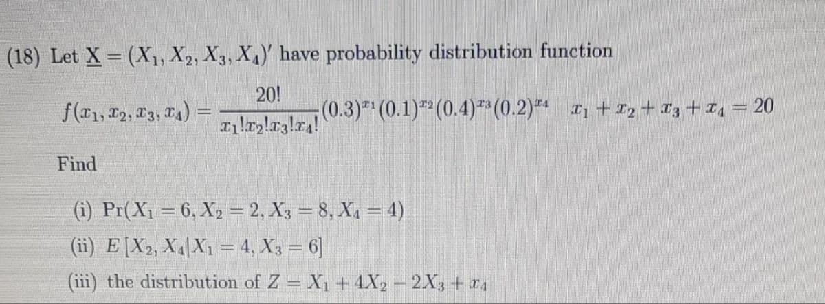 (18) Let X = (X₁, X2, X3, X₁)' have probability distribution function
20!
f(x1, 12, 13, 14)
æılæşlæşlæ₁! (0.3)²¹ (0.1) ³² (0.4) ³³ (0.2)³¹ T₁+T₂ + 3 + ₁ = 20
Find
(i) Pr(X₁ = 6, X2 = 2, X3 = 8, X₁ = 4)
(ii) E [X2, X₁ X1 = 4, X3 = 6]
(iii) the distribution of Z = X₁ + 4X2 - 2X3 + x4