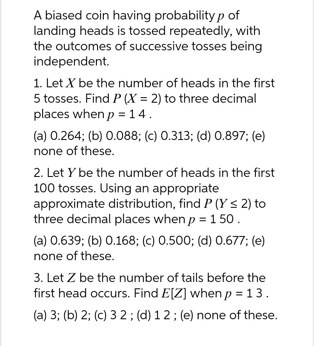 A biased coin having probability p of
landing heads is tossed repeatedly, with
the outcomes of successive tosses being
independent.
1. Let X be the number of heads in the first
5 tosses. Find P (X= 2) to three decimal
places when p = 14.
(a) 0.264; (b) 0.088; (c) 0.313; (d) 0.897; (e)
none of these.
2. Let Y be the number of heads in the first
100 tosses. Using an appropriate
approximate distribution, find P (Y ≤ 2) to
three decimal places when p = 150.
(a) 0.639; (b) 0.168; (c) 0.500; (d) 0.677; (e)
none of these.
3. Let Z be the number of tails before the
first head occurs. Find E[Z] when p = 13.
(a) 3; (b) 2; (c) 3 2 ; (d) 1 2; (e) none of these.