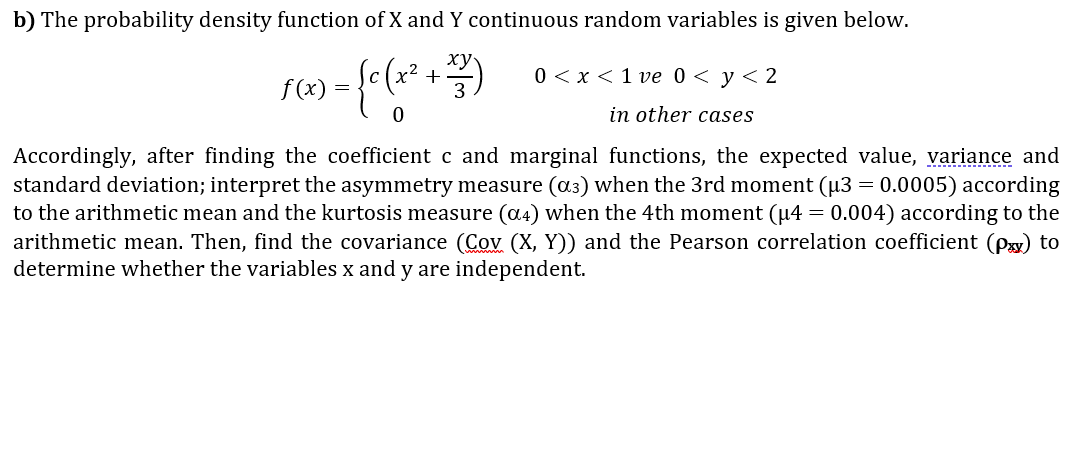 b) The probability density function of X and Y continuous random variables is given below.
1) = {c (x ² + +
333)
0
0<x< 1 ve 0 < y < 2
in other cases
Accordingly, after finding the coefficient c and marginal functions, the expected value, variance and
standard deviation; interpret the asymmetry measure (α³) when the 3rd moment (µ3 = 0.0005) according
to the arithmetic mean and the kurtosis measure (α4) when the 4th moment (µ4 = 0.004) according to the
arithmetic mean. Then, find the covariance (Cov (X, Y)) and the Pearson correlation coefficient (px) to
determine whether the variables x and y are independent.
f(x)