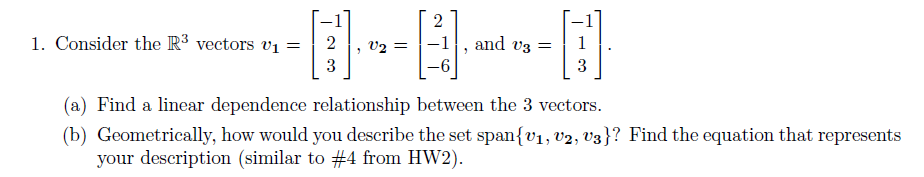 1. Consider the R³ vectors v₁ =
2
3
- 1
v2 =
2
-6
2
and v3 =
3
(a) Find a linear dependence relationship between the 3 vectors.
(b) Geometrically, how would you describe the set span{V₁, V2, V3}? Find the equation that represents
your description (similar to #4 from HW2).