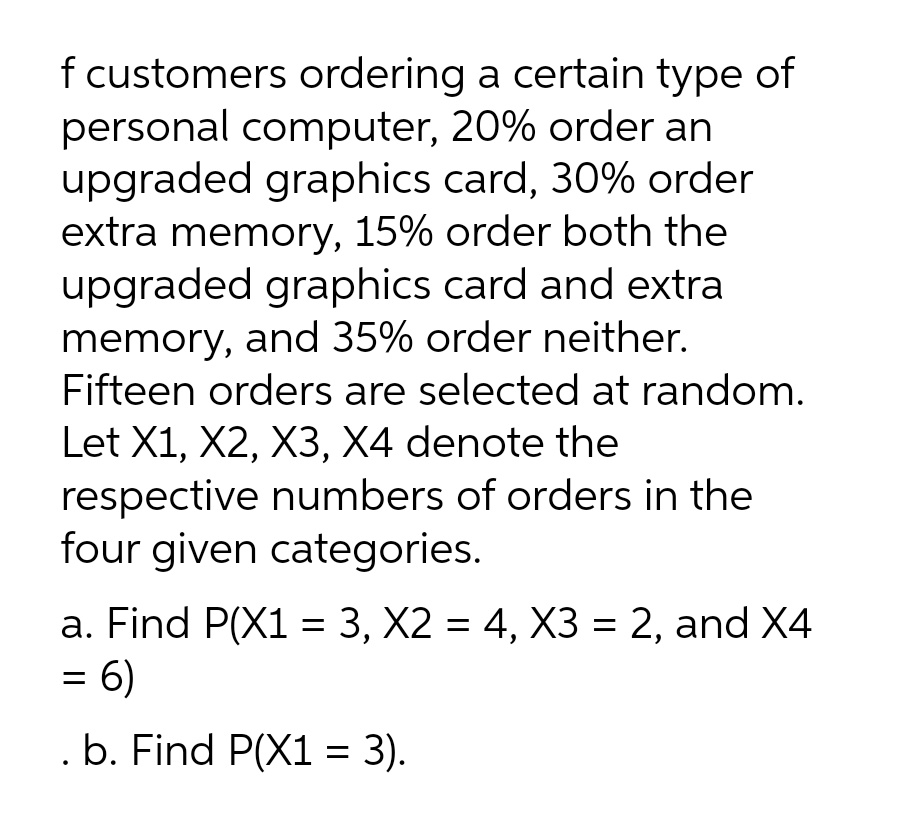 f customers ordering a certain type of
personal computer, 20% order an
upgraded graphics card, 30% order
extra memory, 15% order both the
upgraded graphics card and extra
memory, and 35% order neither.
Fifteen orders are selected at random.
Let X1, X2, X3, X4 denote the
respective numbers of orders in the
four given categories.
a. Find P(X1 = 3, X2 = 4, X3 = 2, and X4
= 6)
. b. Find P(X1 = 3).