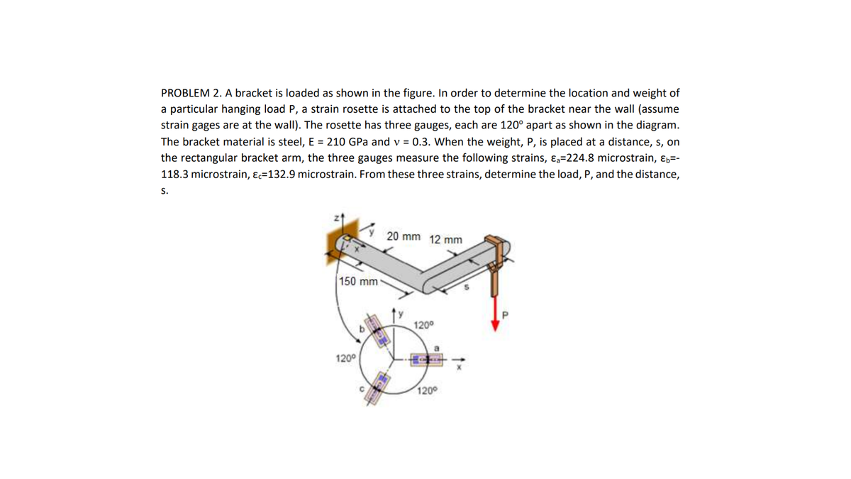 PROBLEM 2. A bracket is loaded as shown in the figure. In order to determine the location and weight of
a particular hanging load P, a strain rosette is attached to the top of the bracket near the wall (assume
strain gages are at the wallI). The rosette has three gauges, each are 120° apart as shown in the diagram.
The bracket material is steel, E = 210 GPa and v = 0.3. When the weight, P, is placed at a distance, s, on
the rectangular bracket arm, the three gauges measure the following strains, ɛa=224.8 microstrain, ɛ,=-
118.3 microstrain, ɛc=132.9 microstrain. From these three strains, determine the load, P, and the distance,
S.
20 mm 12 mm
150 mm
1200
120°
1200
