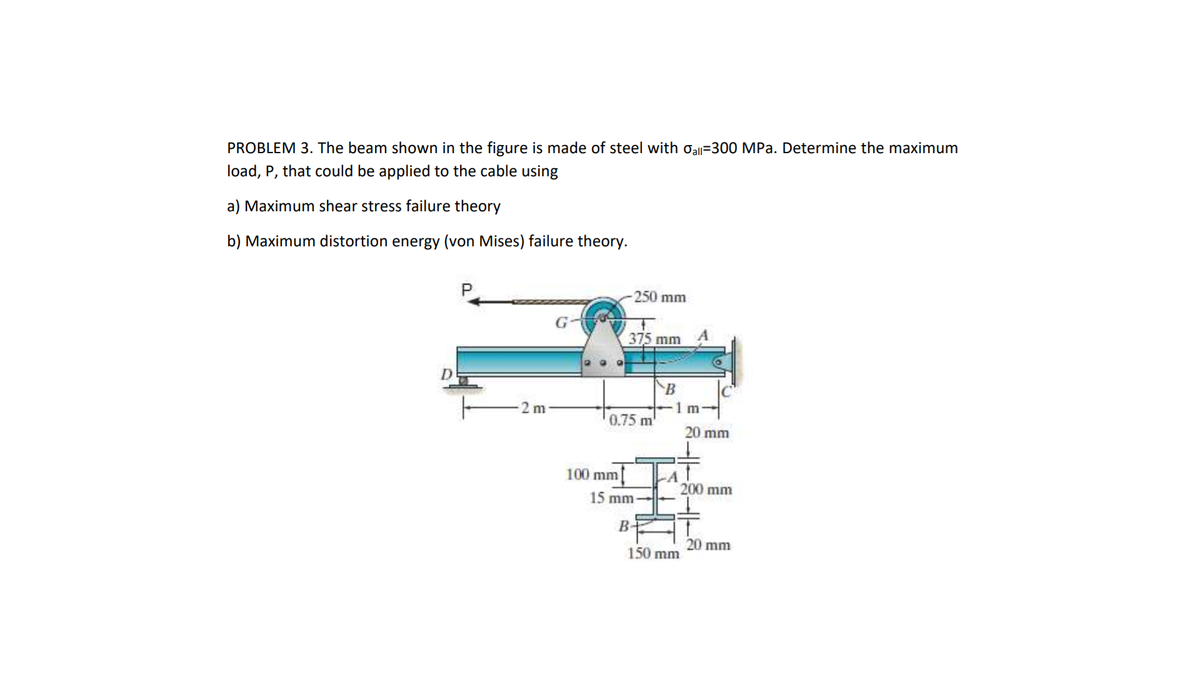 PROBLEM 3. The beam shown in the figure is made of steel with Oall=300 MPa. Determine the maximum
load, P, that could be applied to the cable using
a) Maximum shear stress failure theory
b) Maximum distortion energy (von Mises) failure theory.
250 mm
375 mm
B
2 m
1 m
0.75 m
20 mm
100 mm
200 mm
15 mm
20 mm
150 mm
