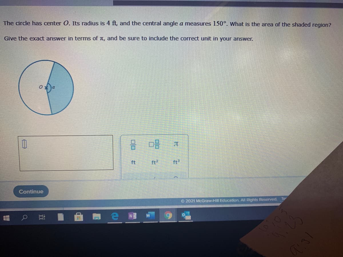 The circle has center 0. Its radius is 4 ft, and the central angle a measures 150°. What is the area of the shaded region?
Give the exact answer in terms of t, and be sure to include the correct unit in your answer.
JT
ft
ft?
ft
Continue
O 2021 McGraw-Hill Education. All Rights Reserved. Te
近
日
