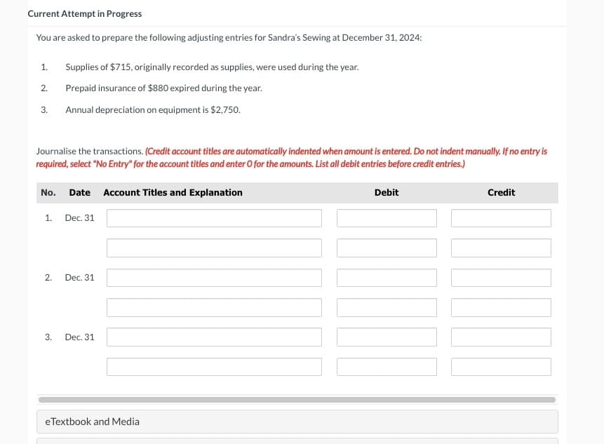 Current Attempt in Progress
You are asked to prepare the following adjusting entries for Sandra's Sewing at December 31, 2024:
1.
2.
3. Annual depreciation on equipment is $2,750.
Journalise the transactions. (Credit account titles are automatically indented when amount is entered. Do not indent manually. If no entry is
required, select "No Entry" for the account titles and enter O for the amounts. List all debit entries before credit entries.)
Supplies of $715, originally recorded as supplies, were used during the year.
Prepaid insurance of $880 expired during the year.
No. Date Account Titles and Explanation
1.
2.
3.
Dec. 31
Dec. 31
Dec. 31
eTextbook and Media
Debit
Credit