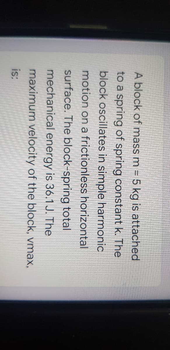 A block of mass m = 5 kg is attached
to a spring of spring constant k. The
block oscillates in simple harmonic
motion on a frictionless horizontal
surface. The block-spring total
mechanical energy is 36.1 J. The
maximum velocity of the block, vmax,
is:
