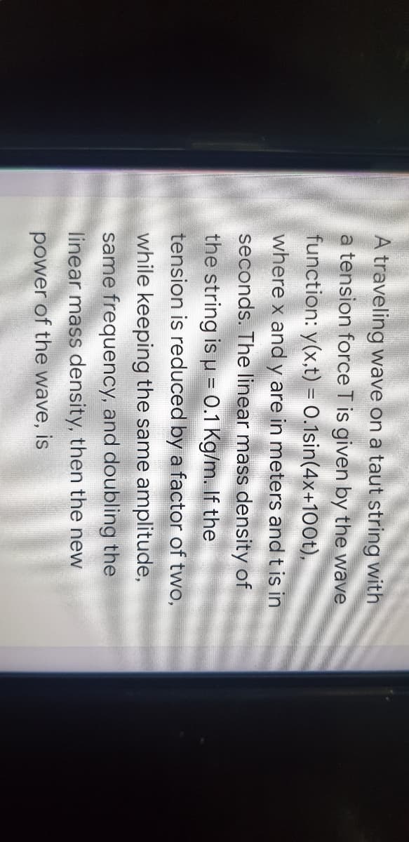 A traveling wave on a taut string with
a tension force T is given by the wave
function: y(x,t) = 0.1sin(4x+100t),
where x and y are in meters and t is in
seconds. The linear mass density of
the string is u = 0.1 Kg/m. If the
tension is reduced by a factor of two,
while keeping the same amplitude,
same frequency, and doubling the
linear mass density, then the new
power of the wave, is
