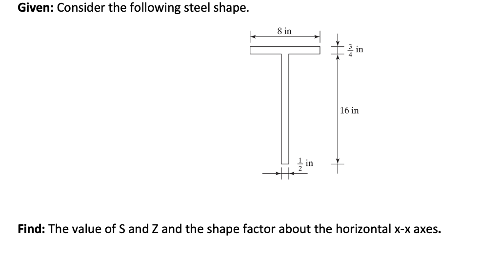 Given: Consider the following steel shape.
8 in
H
in
16 in
Find: The value of S and Z and the shape factor about the horizontal x-x axes.