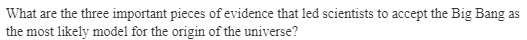 What are the three important pieces of evidence that led scientists to accept the Big Bang as
the most likely model for the origin of the universe?
