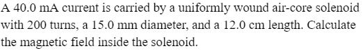 A 40.0 mA current is carried by a uniformly wound air-core solenoid
with 200 turns, a 15.0 mm diameter, and a 12.0 cm length. Calculate
the magnetic field inside the solenoid.