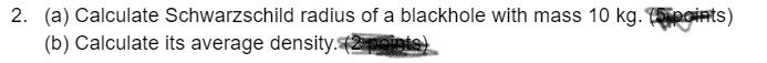 2. (a) Calculate Schwarzschild radius of a blackhole with mass 10 kg. points)
(b) Calculate its average density.2poiets)
