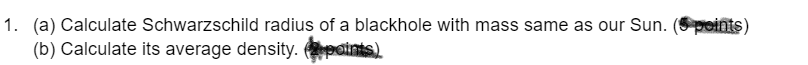 1. (a) Calculate Schwarzschild radius of a blackhole with mass same as our Sun. (Spoints)
(b) Calculate its average density. points)
