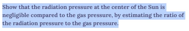 Show that the radiation pressure at the center of the Sun is
negligible compared to the gas pressure, by estimating the ratio of
the radiation pressure to the gas pressure.
