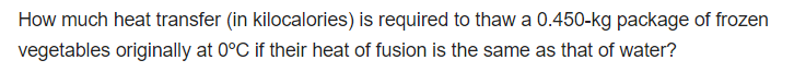 How much heat transfer (in kilocalories) is required to thaw a 0.450-kg package of frozen
vegetables originally at 0°C if their heat of fusion is the same as that of water?