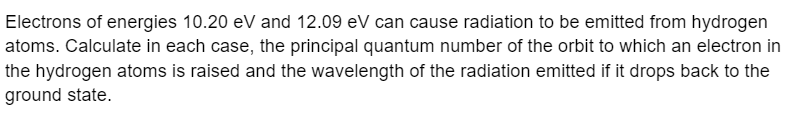 Electrons of energies 10.20 eV and 12.09 eV can cause radiation to be emitted from hydrogen
atoms. Calculate in each case, the principal quantum number of the orbit to which an electron in
the hydrogen atoms is raised and the wavelength of the radiation emitted if it drops back to the
ground state.
