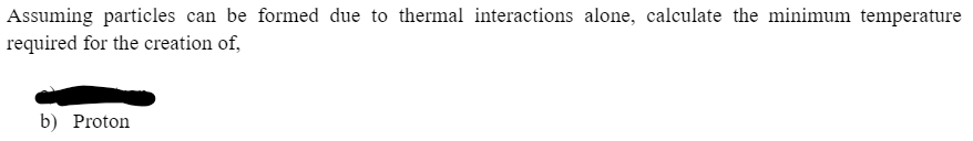 Assuming particles can be formed due to thermal interactions alone, calculate the minimum temperature
required for the creation of,
b) Proton