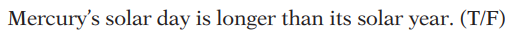 ### Quiz Question: 

**Mercury’s solar day is longer than its solar year. (T/F)**

*(Select True or False)*

---

**Explanation:**
- A solar day is the time it takes for a planet to rotate once on its axis relative to the Sun, resulting in the cycle of daytime and nighttime. 
- A solar year is the time it takes for a planet to complete one orbit around the Sun.

*Hint for the answer: On Mercury, due to its slow rotation and close proximity to the Sun, a single rotation (solar day) takes about 176 Earth days, whereas it takes only 88 Earth days to complete one orbit (solar year). Therefore, you can use this information to answer whether the statement is true or false.*