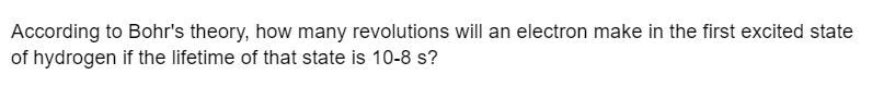 According to Bohr's theory, how many revolutions will an electron make in the first excited state
of hydrogen if the lifetime of that state is 10-8 s?
