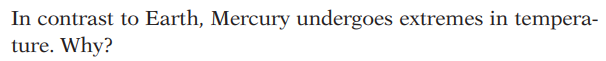 **Why Mercury Experiences Extreme Temperature Variations**

In contrast to Earth, Mercury undergoes extremes in temperature. Why?

Mercury experiences significant temperature variations due to several key factors:

1. **Proximity to the Sun**: Mercury is the closest planet to the Sun, which means it receives a large amount of solar radiation. During the day, temperatures can soar up to around 430°C (800°F).

2. **Lack of Atmosphere**: Unlike Earth, Mercury has a very thin atmosphere, which is practically negligible. This means there's no atmospheric insulation to retain heat during the night. Consequently, when the Sun sets, temperatures can plummet drastically to as low as -180°C (-290°F).

3. **Slow Rotation**: Mercury has a slow rotation period, taking about 59 Earth days to complete one full rotation. Thus, one side is exposed to the Sun's intense heat for prolonged periods, while the other side faces extended cold periods in darkness.

These factors collectively contribute to Mercury’s extreme temperature fluctuations between day and night. Without an atmosphere to modulate temperature and due to its slow rotation, it experiences some of the most significant temperature variations in the solar system.