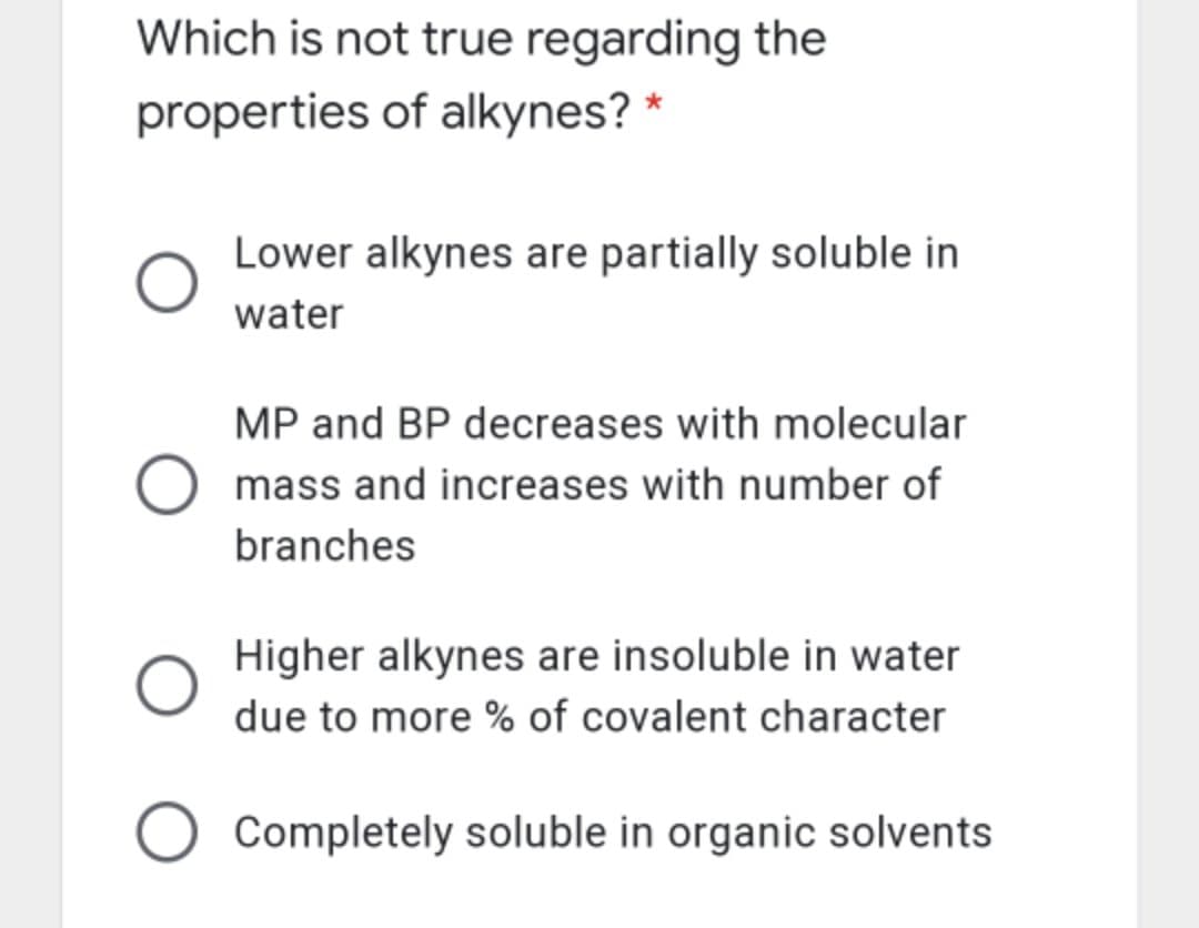 Which is not true regarding the
properties of alkynes? *
Lower alkynes are partially soluble in
water
MP and BP decreases with molecular
mass and increases with number of
branches
Higher alkynes are insoluble in water
due to more % of covalent character
Completely soluble in organic solvents
