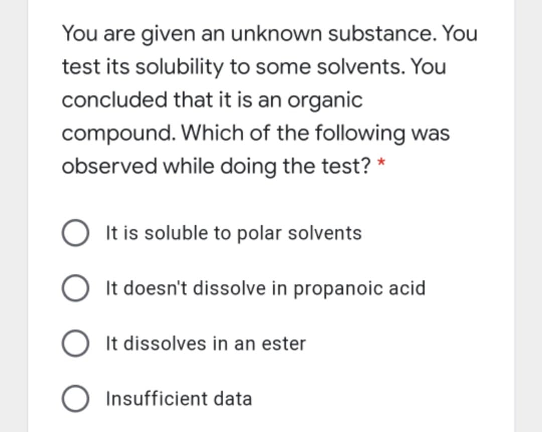 You are given an unknown substance. You
test its solubility to some solvents. You
concluded that it is an organic
compound. Which of the following was
observed while doing the test? *
O It is soluble to polar solvents
It doesn't dissolve in propanoic acid
O It dissolves in an ester
O Insufficient data
