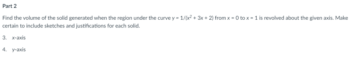 **Part 2**

Find the volume of the solid generated when the region under the curve \( y = \frac{1}{(x^2 + 3x + 2)} \) from \( x = 0 \) to \( x = 1 \) is revolved about the given axis. Make certain to include sketches and justifications for each solid.

3. x-axis  
4. y-axis

**Explanation (for reference, not visible in image):**

For the x-axis:
- Use the disk or washer method. The volume can be calculated using the integral:
  \[
  V = \pi \int_{0}^{1} \left(\frac{1}{x^2 + 3x + 2}\right)^2 \, dx
  \]

For the y-axis:
- Use the shell method. The volume is given by the integral:
  \[
  V = 2\pi \int_{0}^{1} x \left(\frac{1}{x^2 + 3x + 2}\right) \, dx
  \] 

In both cases, ensure that sketches show the curve, the axis of revolution, and the resulting solid shape.