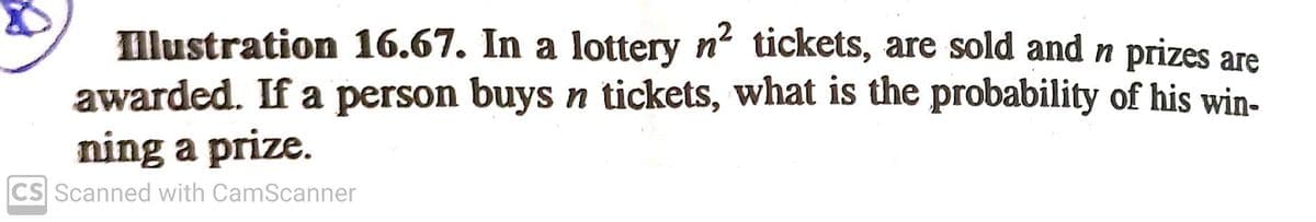 Illustration 16.67. In a lottery n tickets, are sold and n prizes are
awarded. If a person buys n tickets, what is the probability of his win-
ning a prize.
CS Scanned with CamScanner
