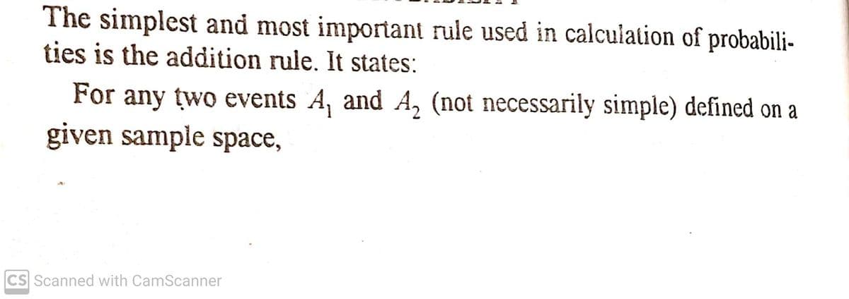 The simplest and most important rule used in calculation of probabili-
ties is the addition rule. It states:
For any two events A, and A, (not necessarily simple) defined on a
given sample space,
CS Scanned with CamScanner
