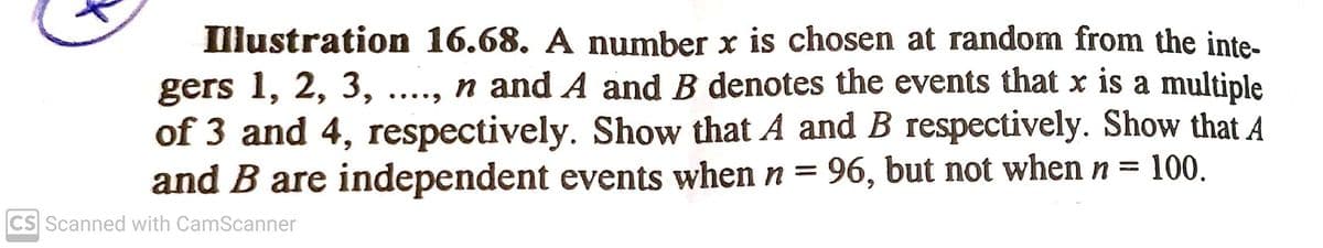 Illustration 16.68. A number x is chosen at random from the inte-
gers 1, 2, 3, ...., n and A and B denotes the events that x is a multiple
of 3 and 4, respectively. Show that A and B respectively. Show that A
and B are independent events when n =
•..•)
96, but not when n =
100.
CS Scanned with CamScanner
