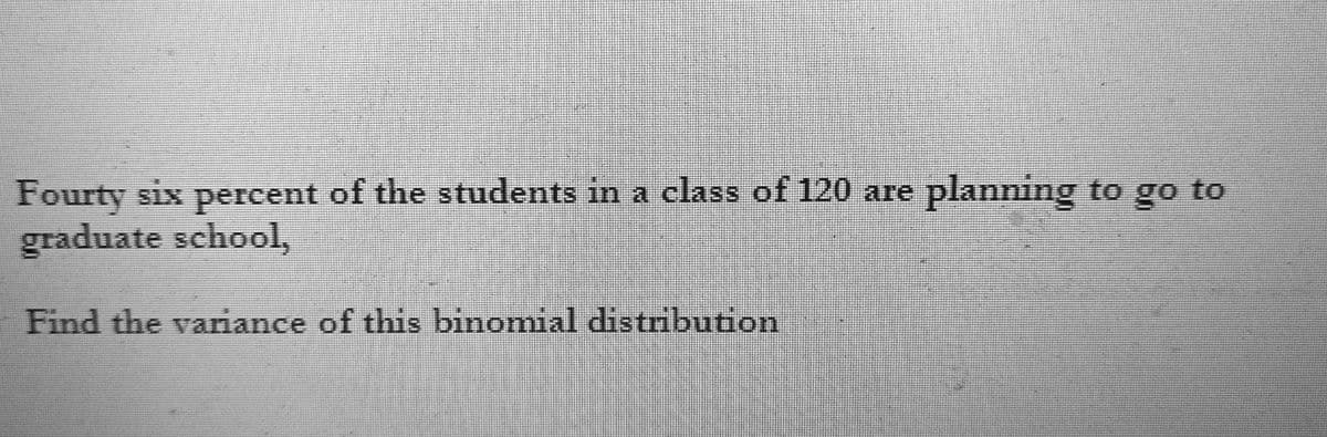 Fourty six percent of the students in a class of 120 are planning to go to
graduate school,
Find the variance of this binomial distribution