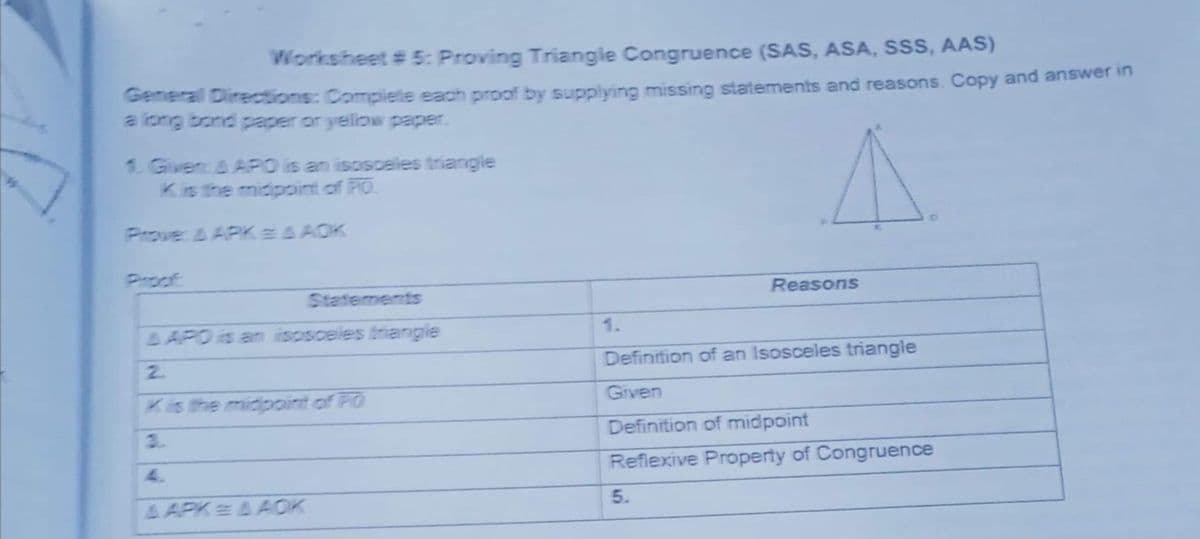 Worksheet # 5: Proving Triangle Congruence (SAS, ASA, SSS, AAS)
General Directions: Complete each prpof by supplying missing statements and reasons. Copy and answerin
a long bond paper or yelliow paper.
1 GivencA APO is an isosceles triangle
Kis the midpoint of PO
Prove: A APKEA AOK
Proof
Reasons
Statements
A APO is an
osceles trianglie
1.
2.
Definition of an Isosceles triangle
Kis the midpoint of PO
Given
3.
Definition of midpoint
4.
Reflexive Property of Congruence
& APK AAOK
5.
