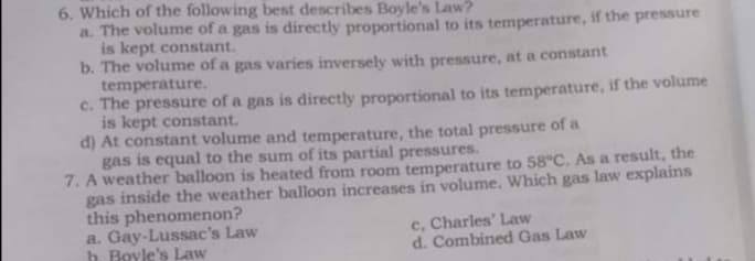 6. Which of the following best describes Boyle's Law?
a. The volume of a gas is directly proportional to its temperature, if the pressure
is kept constant.
b. The volume of a gas varies inversely with pressure, at a constant
temperature.
c. The pressure of a gas is directly proportional to its temperature, if the volume
is kept constant.
d) At constant volume and temperature, the total pressure of a
gas is equal to the sum of its partial pressures.
7. A weather balloon is heated from room temperature to 58°C. As a result, the
gas inside the weather balloon increases in volume. Which gas law explains
this phenomenon?
a. Gay-Lussac's Law
h. Boyle's Law
c, Charles' Law
d. Combined Gas Law
