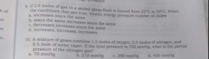 re
9. If 2.0 moles of gas in a sealed glass flask is heated from 25°C to 50°C. Select
the conditions that are true, kinetic energy pressure number of moles
a, increases stays the same
b. stays the same increases stays the same
C. decreases increases stays the same
d. increases, increases, increases
h of
ne
ne
10. A mixture of gases contains 1.5 moles of oxygen, 3.0 moles of nitrogen, and
0.5 mole of water vapor. If the total pressure is 700 mmHg, what is the partial
pressure of the nitrogen gas?
a. 70 mmHg
le.
b. 210 mmHg
c. 280 mmHg
d. 420 mmlHg
