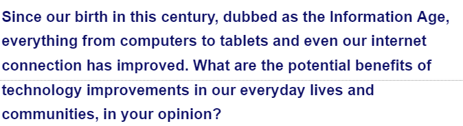 Since our birth in this century, dubbed as the Information Age,
everything from computers to tablets and even our internet
connection has improved. What are the potential benefits of
technology improvements in our everyday lives and
communities, in your opinion?