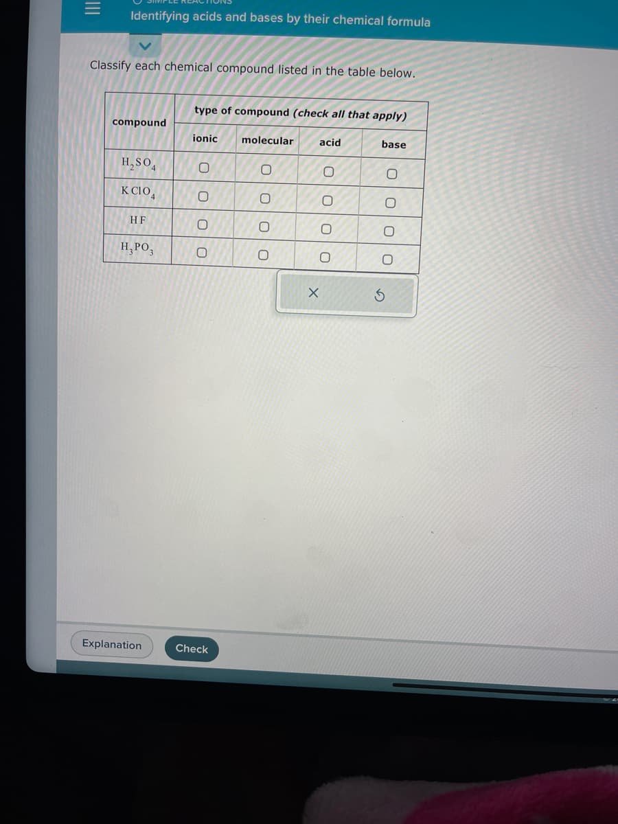 |||
Identifying acids and bases by their chemical formula
Classify each chemical compound listed in the table below.
compound
H₂SO4
K CIO4
HF
H, PO3
Explanation
type of compound (check all that apply)
ionic
O
00
0
Check
molecular
O
O
O
0
acid
0
0
0
O
X
base
O
00
O
S