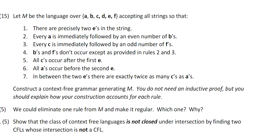 (15) Let M be the language over {a, b, c, d, e, f} accepting all strings so that:
1. There are precisely two e's in the string.
2. Every a is immediately followed by an even number of b's.
3. Every c is immediately followed by an odd number of f's.
b's and f's don't occur except as provided in rules 2 and 3.
5. All c's occur after the first e.
4.
6. All a's occur before the second e.
7. In between the two e's there are exactly twice as many c's as a's.
Construct a context-free grammar generating M. You do not need an inductive proof, but you
should explain how your construction accounts for each rule.
5)
We could eliminate one rule from M and make it regular. Which one? Why?
(5) Show that the class of context free languages is not closed under intersection by finding two
CFLS whose intersection is not a CFL.
