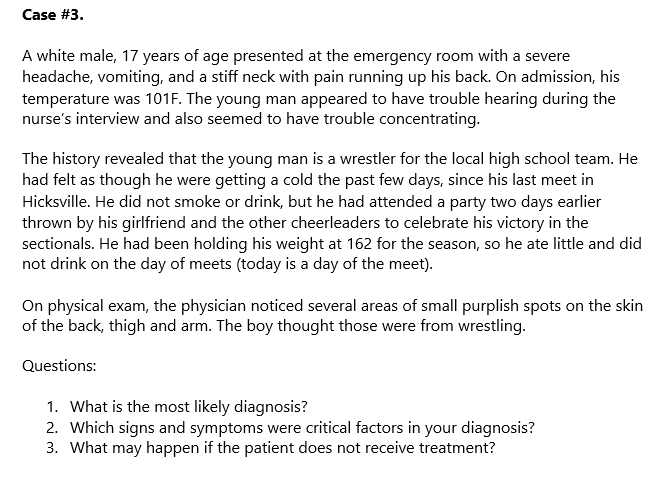 Case #3.
A white male, 17 years of age presented at the emergency room with a severe
headache, vomiting, and a stiff neck with pain running up his back. On admission, his
temperature was 101F. The young man appeared to have trouble hearing during the
nurse's interview and also seemed to have trouble concentrating.
The history revealed that the young man is a wrestler for the local high school team. He
had felt as though he were getting a cold the past few days, since his last meet in
Hicksville. He did not smoke or drink, but he had attended a party two days earlier
thrown by his girlfriend and the other cheerleaders to celebrate his victory in the
sectionals. He had been holding his weight at 162 for the season, so he ate little and did
not drink on the day of meets (today is a day of the meet).
On physical exam, the physician noticed several areas of small purplish spots on the skin
of the back, thigh and arm. The boy thought those were from wrestling.
Questions:
1. What is the most likely diagnosis?
2. Which signs and symptoms were critical factors in your diagnosis?
3. What may happen if the patient does not receive treatment?