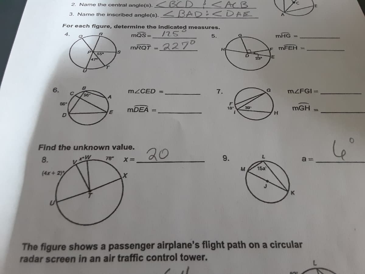 2. Name the central angle(s). <BCD < ACB
3. Name the inscribed angle(s). <BAD :0DABE.
For each figure, determine the indicated measures.
4.
mQS=
125
5.
mHG
MRQT = 227°
MFEH
%3D
H
55
47
6.
MZCED
7.
G
MZFGI =
96
MDEA
mGH
18
H.
Find the unknown value.
20
8.
78
X=
9.
a =
M
15a
(4x+ 2)
K
The figure shows a passenger airplane's flight path on a circular
radar screen in an air traffic control tower.
