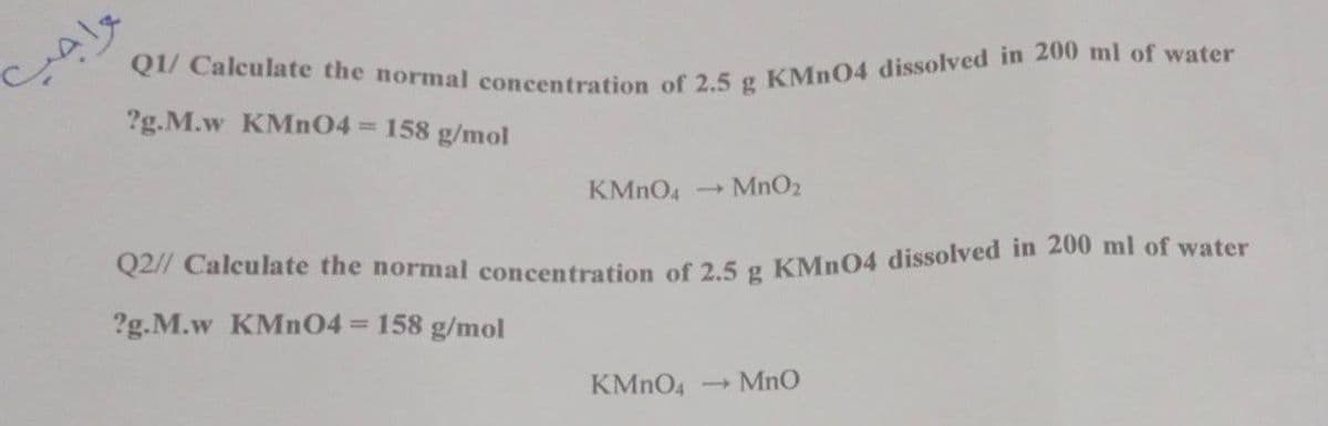 Q1/ Calculate the normal concentration of 2.5 g KMNO4 dissolved in 200 ml of water
?g.M.w KMN04 158 g/mol
KMNO4
MnO2
1)
Q27 Calculate the normal concentration of 2 5 g KMn04 dissolved in 200 ml of water
?g.M.w KMN04 = 158 g/mol
KMNO4
- MnO
