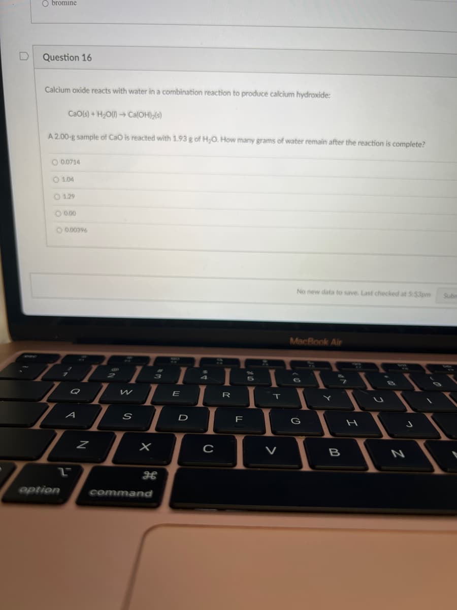 D
Obromine
Question 16
Calcium oxide reacts with water in a combination reaction to produce calcium hydroxide:
CaO(s) + H₂O(l)→ Ca(OH)₂(s)
A 2.00-g sample of CaO is reacted with 1.93 g of H₂O. How many grams of water remain after the reaction is complete?
0.0714
option
1.04
1.29
0.00
0.00396
A
2
Z
AN
W
S
3
X
26
command
I
E
D
7
4
с
I
R
F
5
I
T
No new data to save. Last checked at 5:53pm
MacBook Air
6
G
L
B
H
Subn