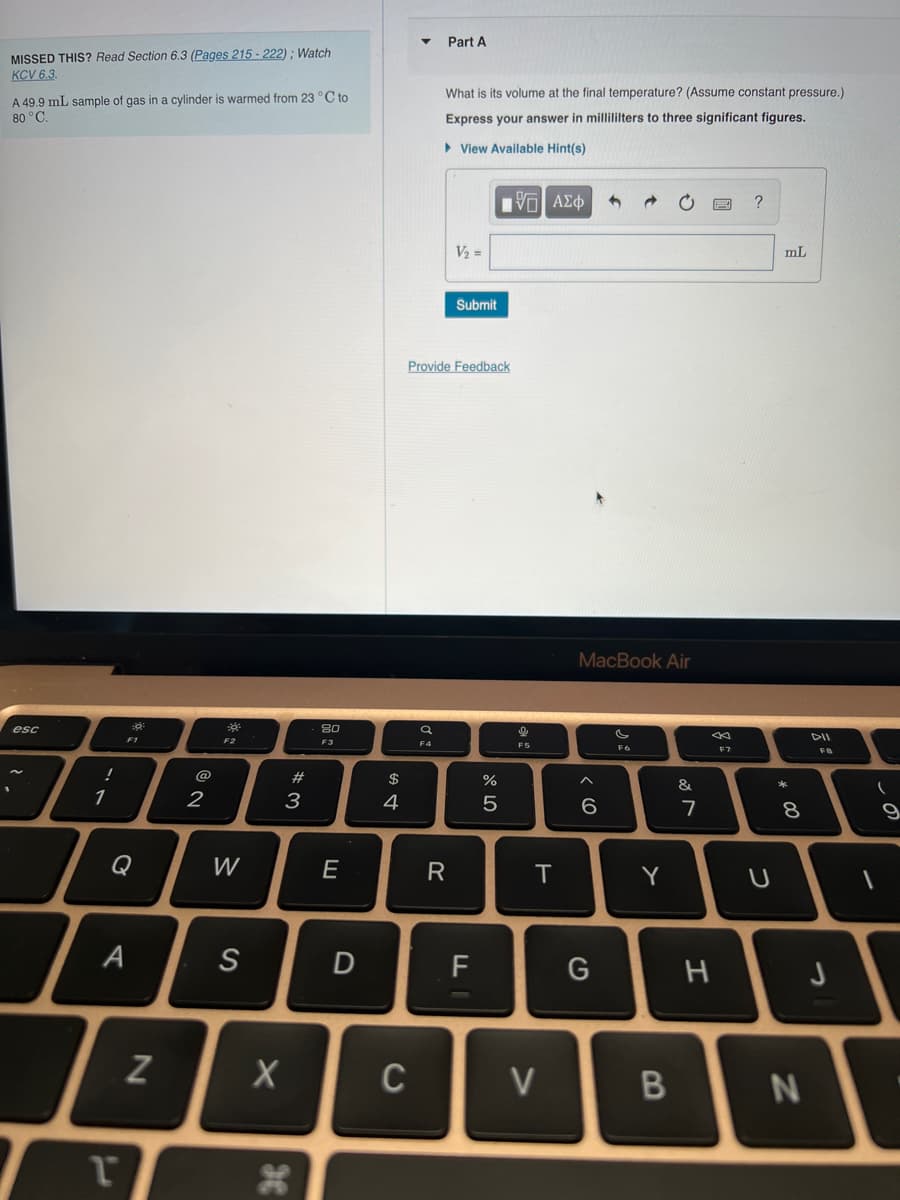MISSED THIS? Read Section 6.3 (Pages 215-222); Watch
KCV 6.3.
A 49.9 mL sample of gas in a cylinder is warmed from 23 °C to
80 °C.
esc
!
1
A
T
18
N
@
2
3
W
S
X
3
*3
#
80
F3
E
D
$
4
▼
C
a
F4
Part A
What is its volume at the final temperature? (Assume constant pressure.)
Express your answer in millililters to three significant figures.
▸ View Available Hint(s)
Provide Feedback
R
V₂ =
Submit
FI
%
5
ΜΕ ΑΣΦ
F5
F
T
V
MacBook Air
6
3
G
F6
Y
B
&
7
3
2
H
F7
?
U
mL
*
00
8
N
DII
F8
J
(
9